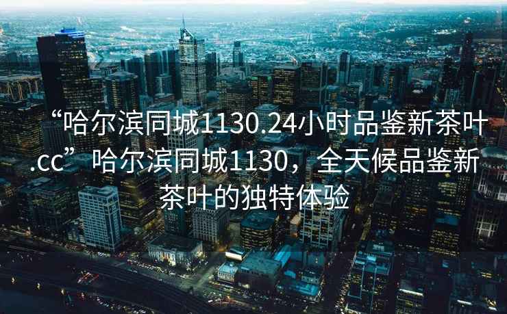 “哈爾濱同城1130.24小時(shí)品鑒新茶葉.cc”哈爾濱同城1130，全天候品鑒新茶葉的獨(dú)特體驗(yàn)