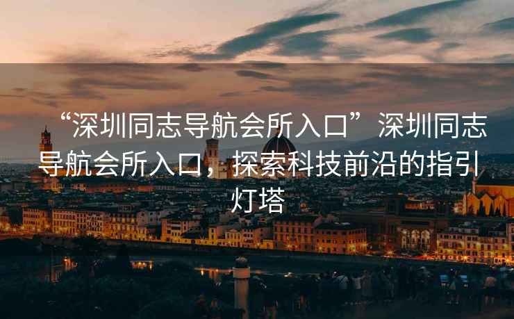 “深圳同志導(dǎo)航會所入口”深圳同志導(dǎo)航會所入口，探索科技前沿的指引燈塔