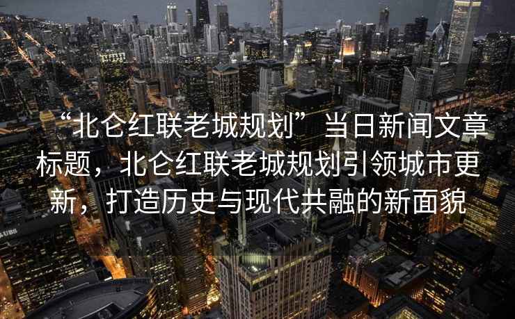 “北侖紅聯(lián)老城規(guī)劃”當(dāng)日新聞文章標(biāo)題，北侖紅聯(lián)老城規(guī)劃引領(lǐng)城市更新，打造歷史與現(xiàn)代共融的新面貌