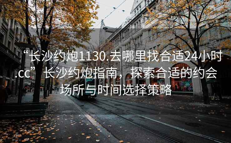 “長沙約炮1130.去哪里找合適24小時.cc”長沙約炮指南，探索合適的約會場所與時間選擇策略