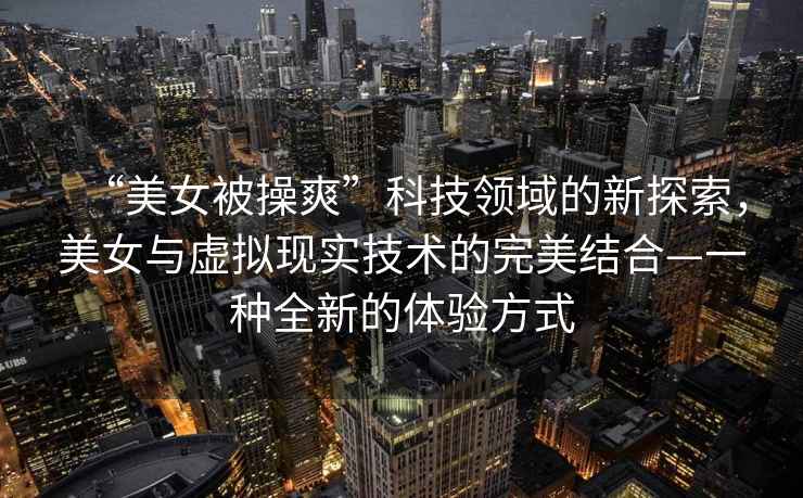 “美女被操爽”科技領(lǐng)域的新探索，美女與虛擬現(xiàn)實技術(shù)的完美結(jié)合—一種全新的體驗方式