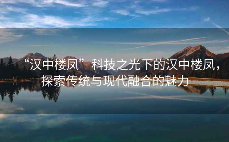 “漢中樓鳳”科技之光下的漢中樓鳳，探索傳統(tǒng)與現(xiàn)代融合的魅力
