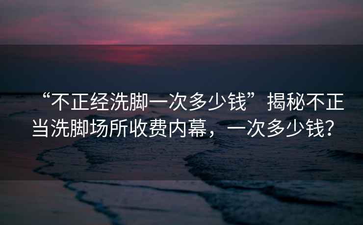 “不正經(jīng)洗腳一次多少錢”揭秘不正當(dāng)洗腳場所收費(fèi)內(nèi)幕，一次多少錢？