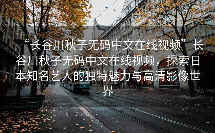“長谷川秋子無碼中文在線視頻”長谷川秋子無碼中文在線視頻，探索日本知名藝人的獨(dú)特魅力與高清影像世界