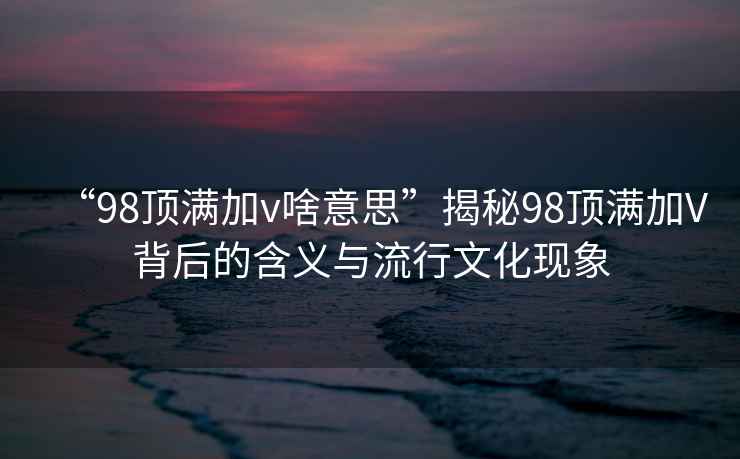 “98頂滿加v啥意思”揭秘98頂滿加V背后的含義與流行文化現(xiàn)象