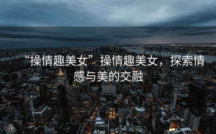 “操情趣美女”操情趣美女，探索情感與美的交融