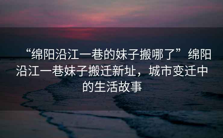 “綿陽(yáng)沿江一巷的妹子搬哪了”綿陽(yáng)沿江一巷妹子搬遷新址，城市變遷中的生活故事