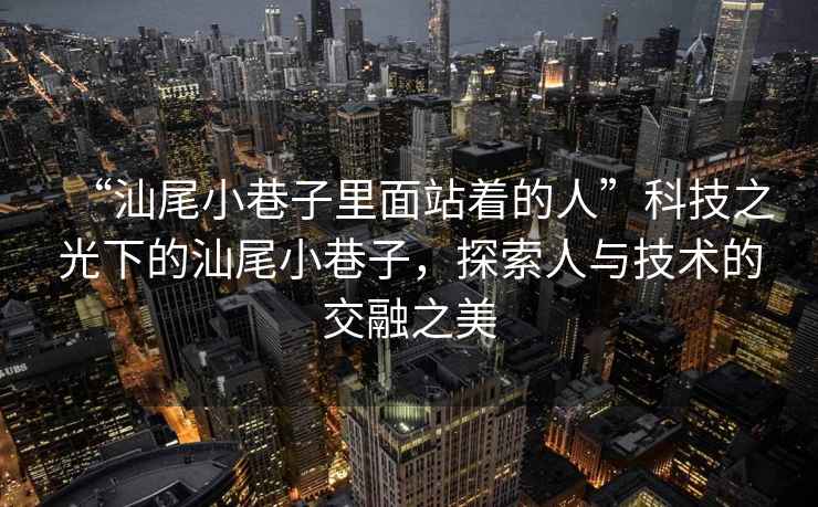 “汕尾小巷子里面站著的人”科技之光下的汕尾小巷子，探索人與技術(shù)的交融之美