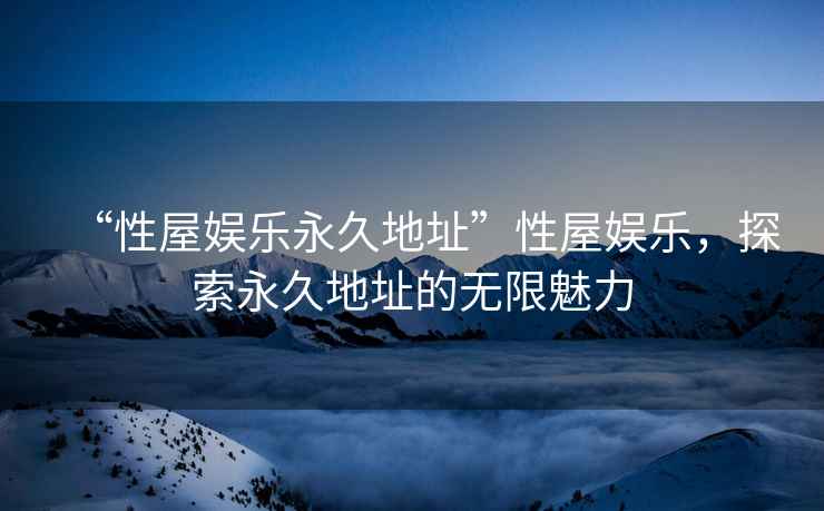 “性屋娛樂永久地址”性屋娛樂，探索永久地址的無限魅力