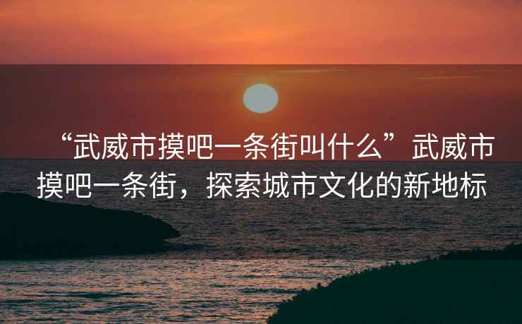 “武威市摸吧一條街叫什么”武威市摸吧一條街，探索城市文化的新地標