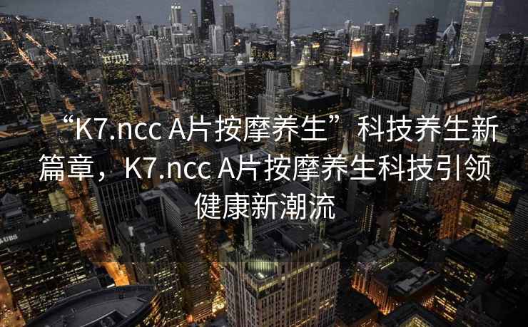 “K7.ncc A片按摩養(yǎng)生”科技養(yǎng)生新篇章，K7.ncc A片按摩養(yǎng)生科技引領(lǐng)健康新潮流
