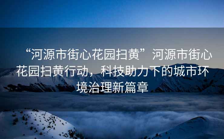 “河源市街心花園掃黃”河源市街心花園掃黃行動，科技助力下的城市環(huán)境治理新篇章