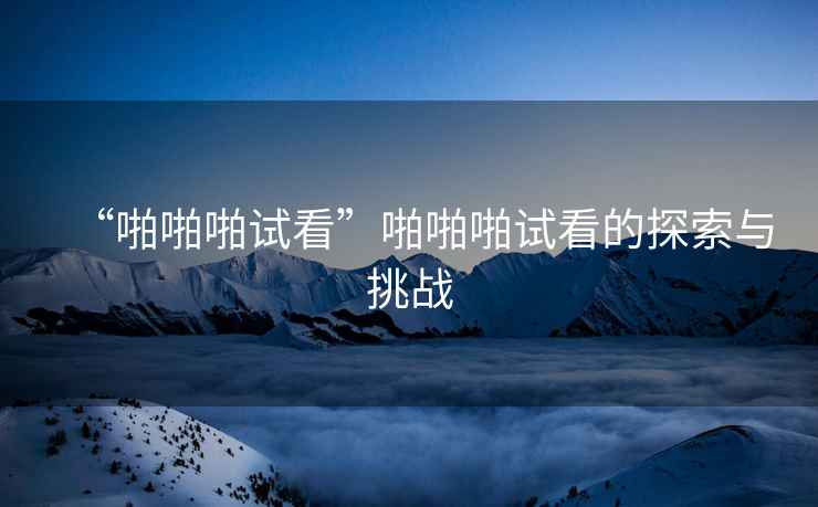 “啪啪啪試看”啪啪啪試看的探索與挑戰(zhàn)