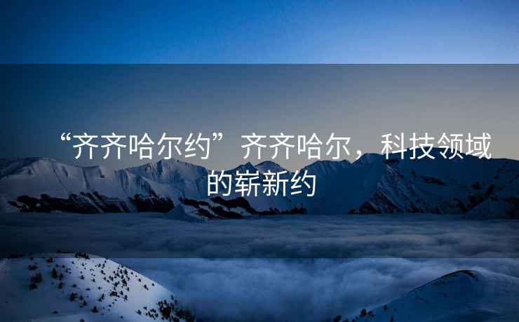 “齊齊哈爾約”齊齊哈爾，科技領域的嶄新約