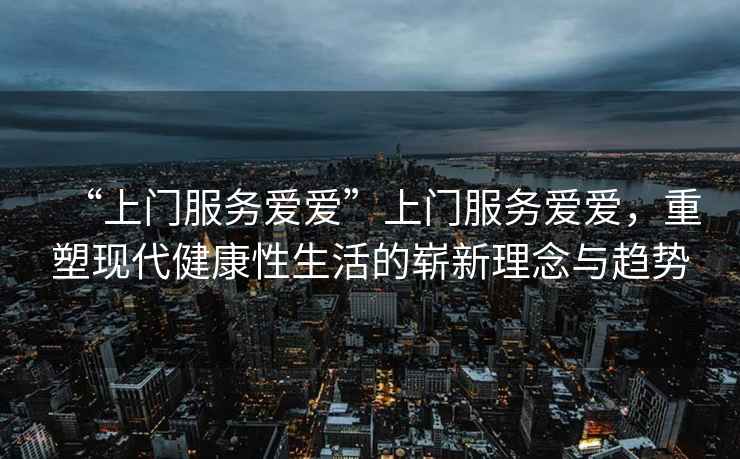 “上門服務(wù)愛愛”上門服務(wù)愛愛，重塑現(xiàn)代健康性生活的嶄新理念與趨勢