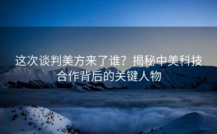 這次談判美方來(lái)了誰(shuí)？揭秘中美科技合作背后的關(guān)鍵人物