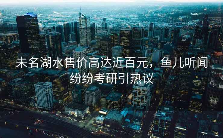 未名湖水售價(jià)高達(dá)近百元，魚兒聽聞紛紛考研引熱議