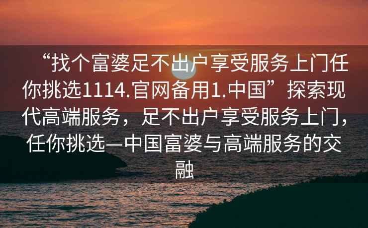 “找個(gè)富婆足不出戶享受服務(wù)上門任你挑選1114.官網(wǎng)備用1.中國(guó)”探索現(xiàn)代高端服務(wù)，足不出戶享受服務(wù)上門，任你挑選—中國(guó)富婆與高端服務(wù)的交融