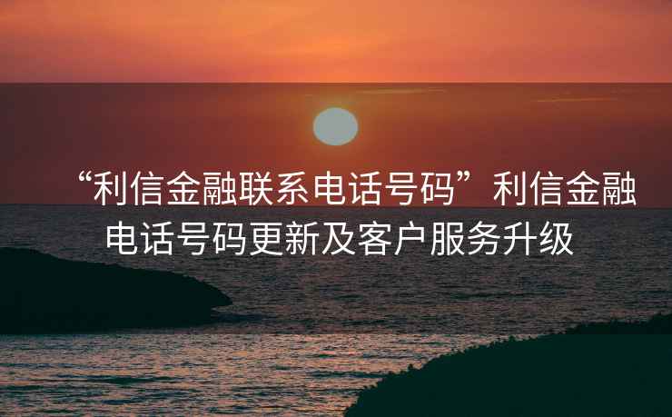 “利信金融聯(lián)系電話號(hào)碼”利信金融電話號(hào)碼更新及客戶服務(wù)升級(jí)
