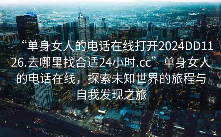 “單身女人的電話在線打開2024DD1126.去哪里找合適24小時.cc”單身女人的電話在線，探索未知世界的旅程與自我發(fā)現之旅