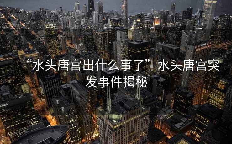 “水頭唐宮出什么事了”水頭唐宮突發(fā)事件揭秘