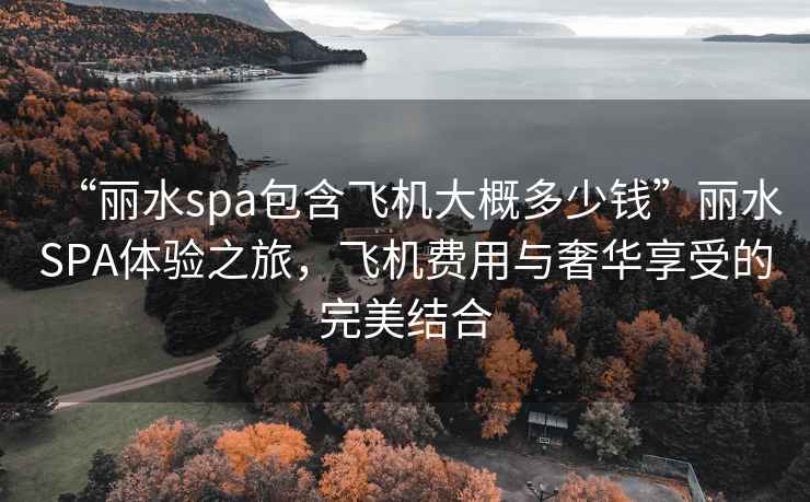 “麗水spa包含飛機大概多少錢”麗水SPA體驗之旅，飛機費用與奢華享受的完美結(jié)合
