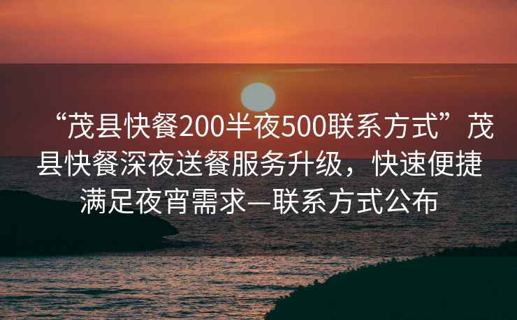 “茂縣快餐200半夜500聯(lián)系方式”茂縣快餐深夜送餐服務升級，快速便捷滿足夜宵需求—聯(lián)系方式公布
