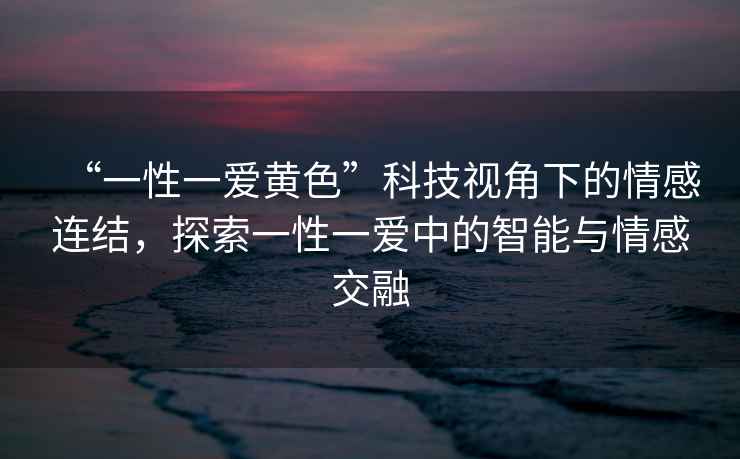 “一性一愛(ài)黃色”科技視角下的情感連結(jié)，探索一性一愛(ài)中的智能與情感交融
