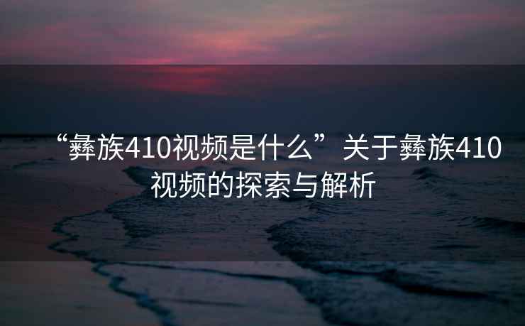 “彝族410視頻是什么”關(guān)于彝族410視頻的探索與解析