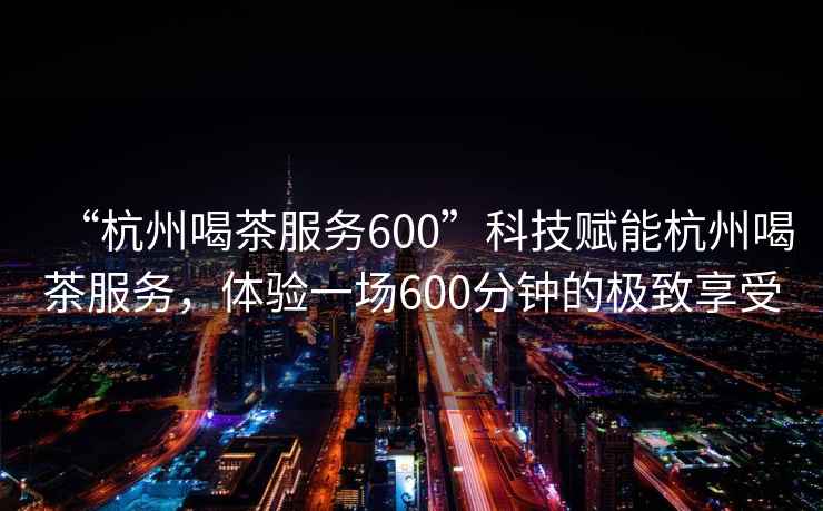 “杭州喝茶服務(wù)600”科技賦能杭州喝茶服務(wù)，體驗(yàn)一場600分鐘的極致享受