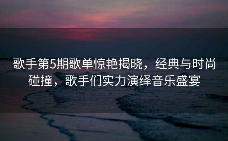 歌手第5期歌單驚艷揭曉，經(jīng)典與時尚碰撞，歌手們實力演繹音樂盛宴