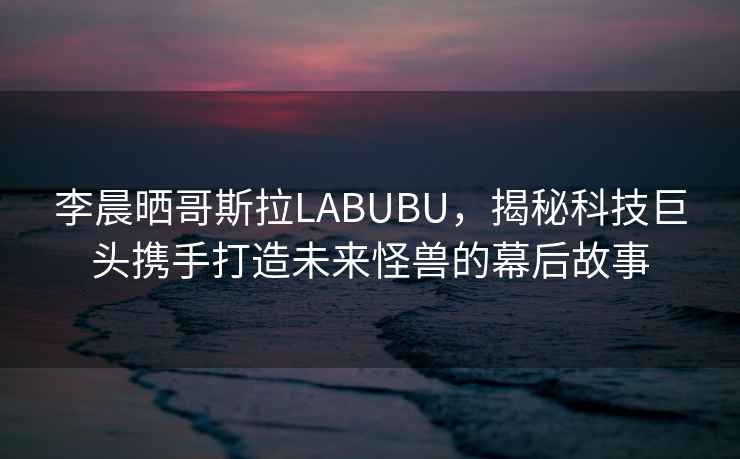 李晨曬哥斯拉LABUBU，揭秘科技巨頭攜手打造未來(lái)怪獸的幕后故事