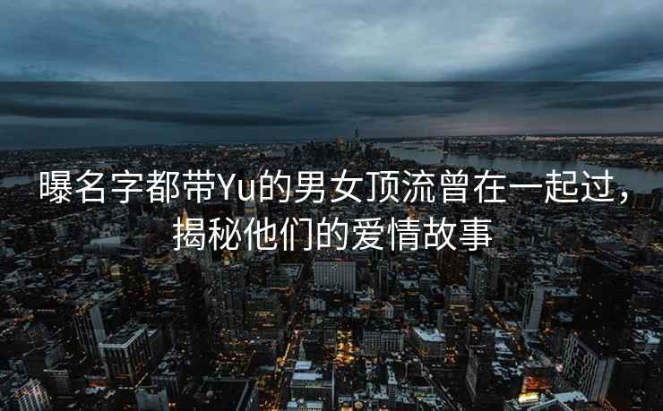曝名字都帶Yu的男女頂流曾在一起過，揭秘他們的愛情故事