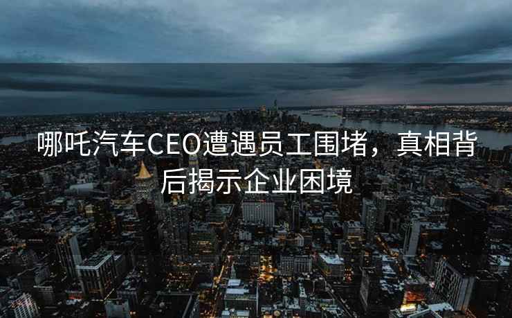 哪吒汽車CEO遭遇員工圍堵，真相背后揭示企業(yè)困境
