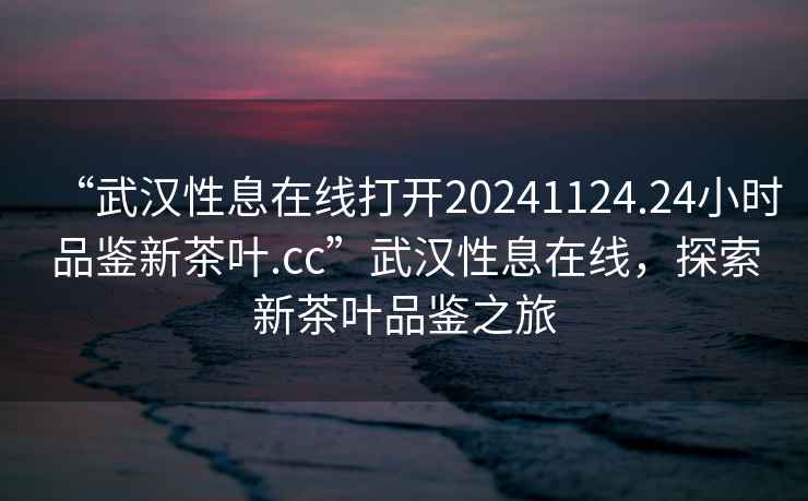 “武漢性息在線打開20241124.24小時品鑒新茶葉.cc”武漢性息在線，探索新茶葉品鑒之旅