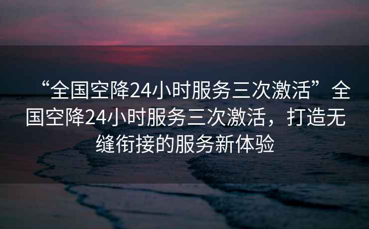“全國空降24小時服務三次激活”全國空降24小時服務三次激活，打造無縫銜接的服務新體驗