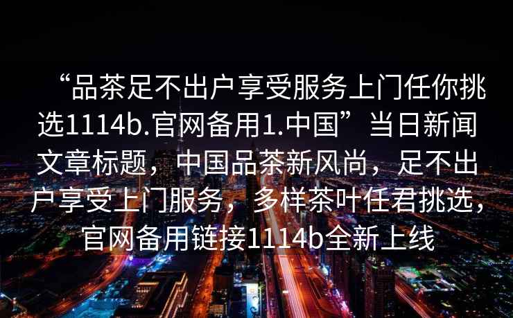 “品茶足不出戶享受服務上門任你挑選1114b.官網(wǎng)備用1.中國”當日新聞文章標題，中國品茶新風尚，足不出戶享受上門服務，多樣茶葉任君挑選，官網(wǎng)備用鏈接1114b全新上線