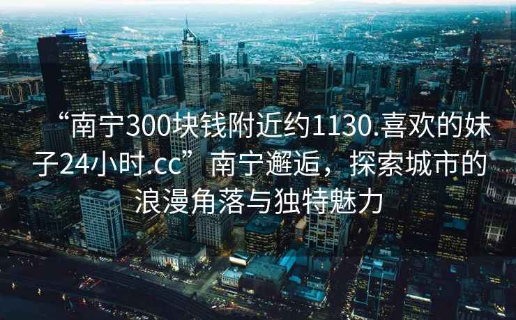 “南寧300塊錢附近約1130.喜歡的妹子24小時.cc”南寧邂逅，探索城市的浪漫角落與獨特魅力