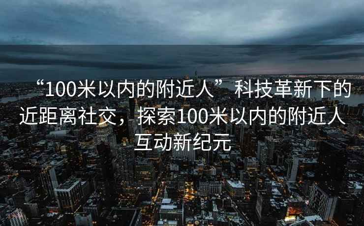 “100米以內的附近人”科技革新下的近距離社交，探索100米以內的附近人互動新紀元