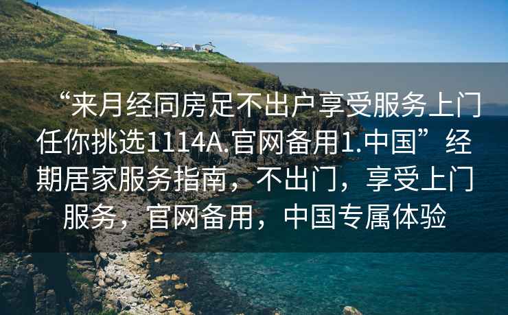 “來月經(jīng)同房足不出戶享受服務(wù)上門任你挑選1114A.官網(wǎng)備用1.中國”經(jīng)期居家服務(wù)指南，不出門，享受上門服務(wù)，官網(wǎng)備用，中國專屬體驗