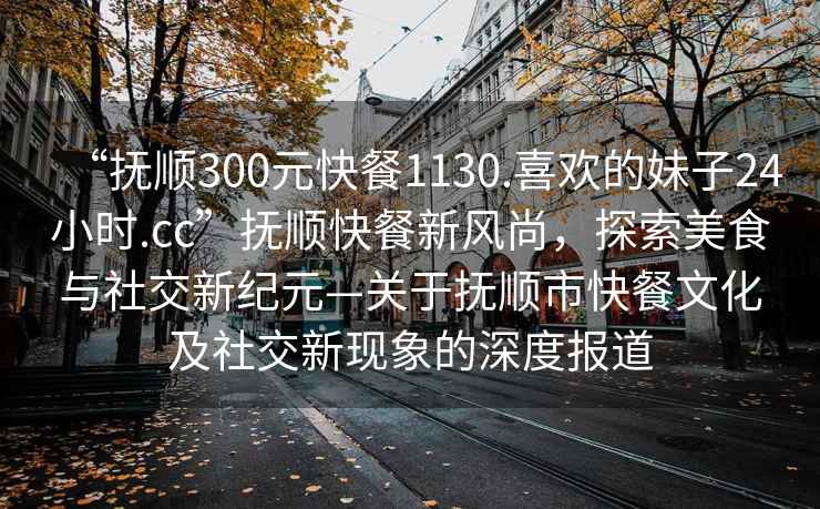 “撫順300元快餐1130.喜歡的妹子24小時.cc”撫順快餐新風尚，探索美食與社交新紀元—關于撫順市快餐文化及社交新現(xiàn)象的深度報道