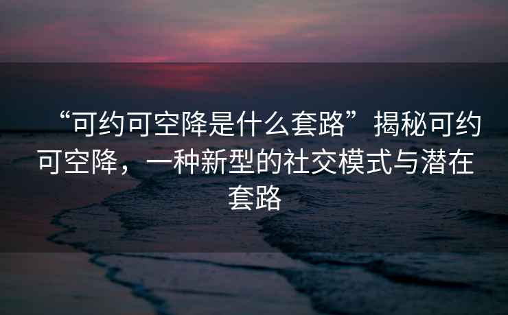 “可約可空降是什么套路”揭秘可約可空降，一種新型的社交模式與潛在套路