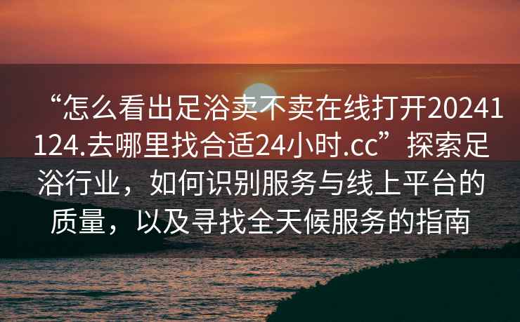 “怎么看出足浴賣不賣在線打開20241124.去哪里找合適24小時(shí).cc”探索足浴行業(yè)，如何識(shí)別服務(wù)與線上平臺(tái)的質(zhì)量，以及尋找全天候服務(wù)的指南
