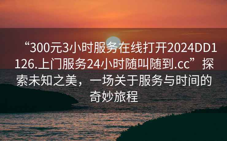 “300元3小時(shí)服務(wù)在線打開2024DD1126.上門服務(wù)24小時(shí)隨叫隨到.cc”探索未知之美，一場關(guān)于服務(wù)與時(shí)間的奇妙旅程