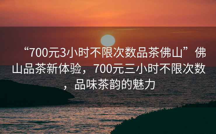“700元3小時(shí)不限次數(shù)品茶佛山”佛山品茶新體驗(yàn)，700元三小時(shí)不限次數(shù)，品味茶韻的魅力