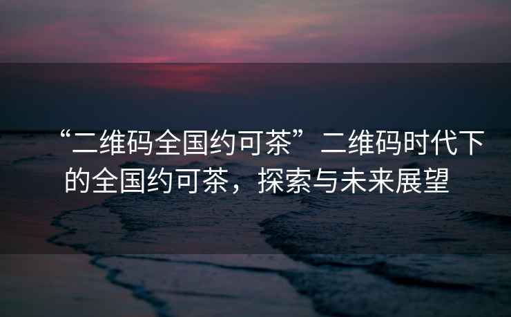 “二維碼全國(guó)約可茶”二維碼時(shí)代下的全國(guó)約可茶，探索與未來(lái)展望
