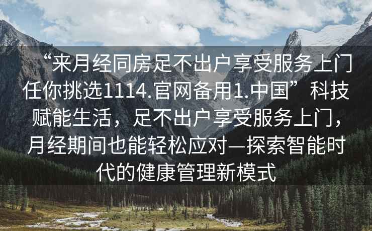 “來月經(jīng)同房足不出戶享受服務(wù)上門任你挑選1114.官網(wǎng)備用1.中國”科技賦能生活，足不出戶享受服務(wù)上門，月經(jīng)期間也能輕松應(yīng)對—探索智能時代的健康管理新模式
