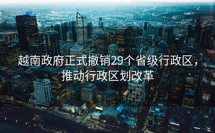 越南政府正式撤銷29個省級行政區(qū)，推動行政區(qū)劃改革