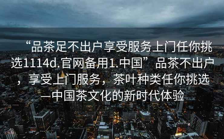 “品茶足不出戶享受服務(wù)上門任你挑選1114d.官網(wǎng)備用1.中國(guó)”品茶不出戶，享受上門服務(wù)，茶葉種類任你挑選—中國(guó)茶文化的新時(shí)代體驗(yàn)