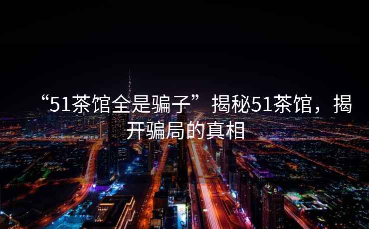 “51茶館全是騙子”揭秘51茶館，揭開騙局的真相